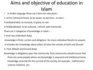 Aims and objective of education in Islam In Arabic language there are 3 term for education:-1- ta’lim (‘alima):to know ,to be aware .to perceive , to learn .2-tarbiyah(raba): to increase, to grow, to rear .3-Ta’dib(adduba): to be cultured , refined ,well-mannered .There are 2 categories of knowledge in Islam:-1-Fard ‘ayn (individual duty)-knowledge is finite ,certain and obligatory  for every individual Muslim to acquire-it includes the knowledge about pillars of Islam the articles of faith and Shariah.2- Fard ,Kifayah (communal duty)Knowledge is obligatory upon the community. Each community should ensure that there are some people where are knowledge in acquired and intellectual know knowledge essential for the survival of the society, for example , mathematics ,science medicine ,etc.   