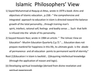 Islamic  Philosophers’ View 1) Sayed Muhammad al-Naquip al-Attas, wrote in 1979 a book :Aims and objectives of Islamic education , p.158:- “ the comprehensive and integrated  approach to education in islam is directed toward the balance growth of the total personality….through training man’s spirit, intellect, rational self, feelings  and bodily sense …. Such  that faith  is infused into the  whole of his personality.2) SayyedHossein Nasr, wrote in 1984 an article: “  The Islmaic View on Education”- Muslim Education Quarterly 2,p.7) “…. Education does not prepare mankind for happiness in this life, its ultimate goals  is the  abode of permanence  and all education  points to permanent world of eternity.”Root (1)Education I n Islam is twofold ;  (I)Acquiring intellectual knowledge (through the application of reason and logic).(ii) Developing spiritual knowledge (derived from divine revelation and spiritual experience0.