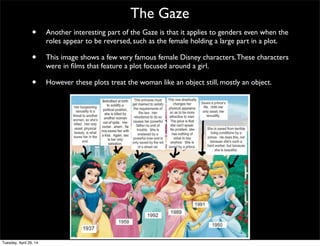 The Gaze
• Another interesting part of the Gaze is that it applies to genders even when the
roles appear to be reversed, such as the female holding a large part in a plot.
• This image shows a few very famous female Disney characters.These characters
were in ﬁlms that feature a plot focused around a girl.
• However these plots treat the woman like an object still, mostly an object.
Tuesday, April 29, 14
 