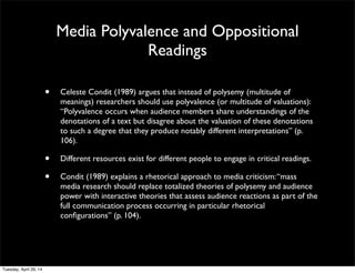 Media Polyvalence and Oppositional
Readings
• Celeste Condit (1989) argues that instead of polysemy (multitude of
meanings) researchers should use polyvalence (or multitude of valuations):
“Polyvalence occurs when audience members share understandings of the
denotations of a text but disagree about the valuation of these denotations
to such a degree that they produce notably different interpretations” (p.
106).
• Different resources exist for different people to engage in critical readings.
• Condit (1989) explains a rhetorical approach to media criticism:“mass
media research should replace totalized theories of polysemy and audience
power with interactive theories that assess audience reactions as part of the
full communication process occurring in particular rhetorical
conﬁgurations” (p. 104).
Tuesday, April 29, 14
 