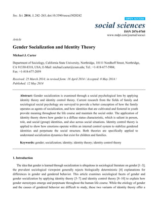 Soc. Sci. 2014, 3, 242–263; doi:10.3390/socsci3020242
social sciences
ISSN 2076-0760
www.mdpi.com/journal/socsci
Article
Gender Socialization and Identity Theory
Michael J. Carter
Department of Sociology, California State University, Northridge, 18111 Nordhoff Street, Northridge,
CA 91330-8318, USA; E-Mail: michael.carter@csun.edu; Tel.: +1-818-677-5904;
Fax: +1-818-677-2059
Received: 25 March 2014; in revised form: 18 April 2014 / Accepted: 8 May 2014 /
Published: 12 May 2014
Abstract: Gender socialization is examined through a social psychological lens by applying
identity theory and identity control theory. Current research from the fields of family and
sociological social psychology are surveyed to provide a better conception of how the family
operates as agents of socialization, and how identities that are cultivated and fostered in youth
provide meaning throughout the life course and maintain the social order. The application of
identity theory shows how gender is a diffuse status characteristic, which is salient in person,
role, and social (group) identities, and also across social situations. Identity control theory is
applied to show how emotions operate within an internal control system to stabilize gendered
identities and perpetuate the social structure. Both theories are specifically applied to
understand socialization dynamics that exist for children and families.
Keywords: gender; socialization; identity; identity theory; identity control theory
1. Introduction
The idea that gender is learned through socialization is ubiquitous in sociological literature on gender [1–3];
the prevalent sociological viewpoint generally rejects biologically deterministic [4] explanations for
differences in gender and gendered behavior. This article examines sociological facets of gender and
gender socialization by applying identity theory [5–7] and identity control theory [8–10] to explain how
gender stereotypes emerge and perpetuate throughout the human life course. While the etiology of gender
and the causes of gendered behavior are difficult to study, these two variants of identity theory offer a
OPEN ACCESS
 