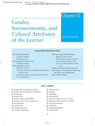 Chapter 8
Gender,
Socioeconomic, and
Cultural Attributes
of the Learner
Susan B. Bastable
KEY TERMS
❑ gender-related cognitive abilities ❑ ethnocentrism
❑ gender-related personality behaviors ❑ ideology
❑ gender gap ❑ subculture
❑ gender bias ❑ transcultural
❑ socioeconomic status (SES) ❑ primary characteristics of culture
❑ poverty circle (cycle of poverty) ❑ secondary characteristics of culture
❑ acculturation ❑ cultural assessment
❑ assimilation ❑ worldview
❑ cultural awareness ❑ cultural knowledge
❑ cultural competence ❑ cultural skill
1
CHAPTER HIGHLIGHTS
Gender Characteristics
Cognitive Abilities
Personality Traits
Socioeconomic Characteristics
Teaching Strategies
Cultural Characteristics
Definition of Terms
Assessment Models for the Delivery of Culturally
Sensitive Care
General Assessment and Teaching Interventions
Use of Translators
The Four Major Ethnic Groups
Hispanic/Latino Culture
Black/African American Culture
Asian/Pacific Islander Culture
American Indian/Alaskan Native
Culture
Preparing Nurses for Diversity Care
Stereotyping: Identifying the Meaning,
the Risks, and the Solutions
State of the Evidence
46436_CH08_000-000.qxd 10/15/07 4:57 PM Page 1
© Jones and Bartlett Publishers. NOT FOR SALE OR DISTRIBUTION
 