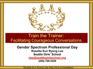 Gender Spectrum Professional Day
Rosetta Eun Ryong Lee
Seattle Girls’ School
rlee@seattlegirlsschool.org
(206) 709-2228
Train the Trainer:
Facilitating Courageous Conversations
Rosetta Eun Ryong Lee (http://tiny.cc/rosettalee)
 