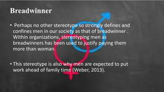 Breadwinner
• Perhaps no other stereotype so strongly defines and
confines men in our society as that of breadwinner .
Within organizations, stereotyping men as
breadwinners has been used to justify paying them
more than woman.
• This stereotype is also why men are expected to put
work ahead of family time (Weber, 2013).
 