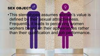 SEX OBJECT
•This stereotypes assumes women’s value is
defined by their sexual attractiveness.
Frequently, it leads to perceiving women
workers based on their appearances rather
than their qualification and job performance.
 