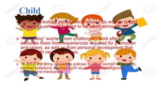 Child
 A third stereotype sometimes imposed on women is that
of child, or pet-cute but not to be taken seriously.
 “Protecting” women from challenging work often
excludes them from experiences required for promotion
and raises, as well as from personal development that
comes with new challenges.
 In 2012, the army revised its policies to allow women to serve in
combat battalions in areas such as personnel, intelligence,
medical and mechanics.
 