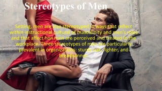 Stereotypes of Men
Setting, men are also stereotyped in ways that reflect
within instructional cultural of masculinity and men’s roles
and that affect hon men are perceived and treated in the
workplace. Three stereotypes of men are particularly
prevalent in organizations: sturdy oak, fighter, and
breadwinner.
 
