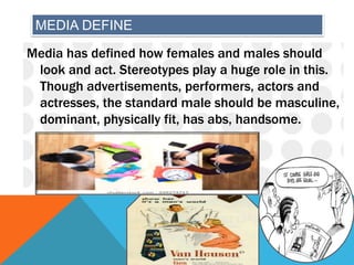 MEDIA DEFINE
Media has defined how females and males should
look and act. Stereotypes play a huge role in this.
Though advertisements, performers, actors and
actresses, the standard male should be masculine,
dominant, physically fit, has abs, handsome.
 