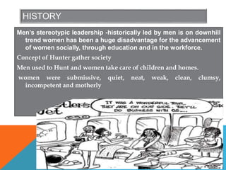 HISTORY
Men’s stereotypic leadership -historically led by men is on downhill
trend women has been a huge disadvantage for the advancement
of women socially, through education and in the workforce.
Concept of Hunter gather society
Men used to Hunt and women take care of children and homes.
women were submissive, quiet, neat, weak, clean, clumsy,
incompetent and motherly
 
