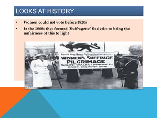 LOOKS AT HISTORY
• Women could not vote before 1920s
• In the 1860s they formed ‘Suffragette’ Societies to bring the
unfairness of this to light
 