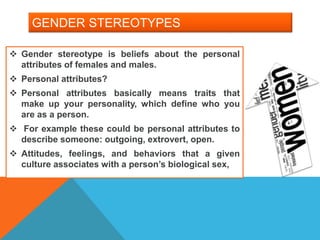 GENDER STEREOTYPES
 Gender stereotype is beliefs about the personal
attributes of females and males.
 Personal attributes?
 Personal attributes basically means traits that
make up your personality, which define who you
are as a person.
 For example these could be personal attributes to
describe someone: outgoing, extrovert, open.
 Attitudes, feelings, and behaviors that a given
culture associates with a person’s biological sex,
 