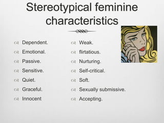 Stereotypical feminine
characteristics
 Dependent.

 Weak.

 Emotional.

 flirtatious.

 Passive.

 Nurturing.

 Sensitive.

 Self-critical.

 Quiet.

 Soft.

 Graceful.

 Sexually submissive.

 Innocent

 Accepting.

 