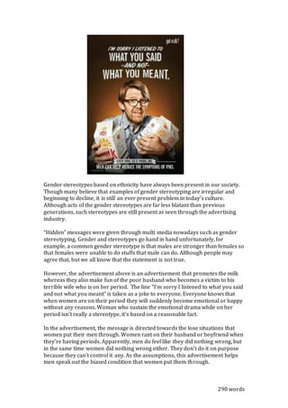 Gender stereotypes based on ethnicity have always been present in our society.
Though many believe that examples of gender stereotyping are irregular and
beginning to decline, it is still an ever present problem in today’s culture.
Although acts of the gender stereotypes are far less blatant than previous
generations, such stereotypes are still present as seen through the advertising
industry.
“Hidden” messages were given through multi media nowadays such as gender
stereotyping. Gender and stereotypes go hand in hand unfortunately, for
example, a common gender stereotype is that males are stronger than females so
that females were unable to do stuffs that male can do. Although people may
agree that, but we all know that the statement is not true.
However, the advertisement above is an advertisement that promotes the milk
whereas they also make fun of the poor husband who becomes a victim to his
terrible wife who is on her period. The line “I’m sorry I listened to what you said
and not what you meant” is taken as a joke to everyone. Everyone knows that
when women are on their period they will suddenly become emotional or happy
without any reasons. Woman who sustain the emotional drama while on her
period isn’t really a stereotype, it’s based on a reasonable fact.
In the advertisement, the message is directed towards the lose situations that
women put their men through. Women rant on their husband or boyfriend when
they’re having periods. Apparently, men do feel like they did nothing wrong, but
in the same time women did nothing wrong either. They don’t do it on purpose
because they can’t control it any. As the assumptions, this advertisement helps
men speak out the biased condition that women put them through.
290 words
 