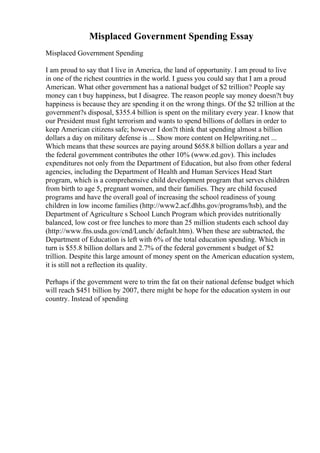 Misplaced Government Spending Essay
Misplaced Government Spending
I am proud to say that I live in America, the land of opportunity. I am proud to live
in one of the richest countries in the world. I guess you could say that I am a proud
American. What other government has a national budget of $2 trillion? People say
money can t buy happiness, but I disagree. The reason people say money doesn?t buy
happiness is because they are spending it on the wrong things. Of the $2 trillion at the
government?s disposal, $355.4 billion is spent on the military every year. I know that
our President must fight terrorism and wants to spend billions of dollars in order to
keep American citizens safe; however I don?t think that spending almost a billion
dollars a day on military defense is ... Show more content on Helpwriting.net ...
Which means that these sources are paying around $658.8 billion dollars a year and
the federal government contributes the other 10% (www.ed.gov). This includes
expenditures not only from the Department of Education, but also from other federal
agencies, including the Department of Health and Human Services Head Start
program, which is a comprehensive child development program that serves children
from birth to age 5, pregnant women, and their families. They are child focused
programs and have the overall goal of increasing the school readiness of young
children in low income families (http://www2.acf.dhhs.gov/programs/hsb), and the
Department of Agriculture s School Lunch Program which provides nutritionally
balanced, low cost or free lunches to more than 25 million students each school day
(http://www.fns.usda.gov/cnd/Lunch/ default.htm). When these are subtracted, the
Department of Education is left with 6% of the total education spending. Which in
turn is $55.8 billion dollars and 2.7% of the federal government s budget of $2
trillion. Despite this large amount of money spent on the American education system,
it is still not a reflection its quality.
Perhaps if the government were to trim the fat on their national defense budget which
will reach $451 billion by 2007, there might be hope for the education system in our
country. Instead of spending
 