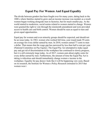 Equal Pay For Women And Equal Equality
The divide between genders has been fought over for many years, dating back to the
1800 s where families started to grow and an income increase was needed, as a result
women began working alongside men in factories, but for much smaller pay. As the
world started to modernize, social norms related to women started to change. Women
were granted the right to vote through the nineteenth amendment and were provided
access to health care and birth control. Women should be seen as equal to men and
given equal opportunities.
Equal pay for women and even minority groups should be expected, and should not
be an issue today. In 1963, women who worked full time, year round made 59 cents
on average for every dollar earned by men. In 2010, women earned 77 cents to men
s dollar. That means that the wage gap has narrowed by less than half a cent per year
(National Committee on Pay Equity). The Equal Pay Act attempted to make equal
pay and get rid of discrimination in the workplace has continued to slowly progress,
but it is still extremely large today. As of 2017, women earn about eighty cents for
every dollar earned by men. Furthermore, the amount of time the Equal Pay Act is
taking is ridiculous and should immediately change women s income in the
workplace. Equality for pay doesn t look like it will be happening very soon, Based
on its research, the Institute for Women s Policy Research estimated in 2015 that
women won t
 
