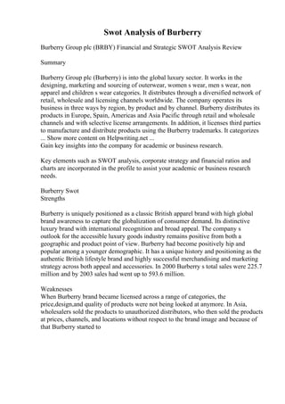Swot Analysis of Burberry
Burberry Group plc (BRBY) Financial and Strategic SWOT Analysis Review
Summary
Burberry Group plc (Burberry) is into the global luxury sector. It works in the
designing, marketing and sourcing of outerwear, women s wear, men s wear, non
apparel and children s wear categories. It distributes through a diversified network of
retail, wholesale and licensing channels worldwide. The company operates its
business in three ways by region, by product and by channel. Burberry distributes its
products in Europe, Spain, Americas and Asia Pacific through retail and wholesale
channels and with selective license arrangements. In addition, it licenses third parties
to manufacture and distribute products using the Burberry trademarks. It categorizes
... Show more content on Helpwriting.net ...
Gain key insights into the company for academic or business research.
Key elements such as SWOT analysis, corporate strategy and financial ratios and
charts are incorporated in the profile to assist your academic or business research
needs.
Burberry Swot
Strengths
Burberry is uniquely positioned as a classic British apparel brand with high global
brand awareness to capture the globalization of consumer demand. Its distinctive
luxury brand with international recognition and broad appeal. The company s
outlook for the accessible luxury goods industry remains positive from both a
geographic and product point of view. Burberry had become positively hip and
popular among a younger demographic. It has a unique history and positioning as the
authentic British lifestyle brand and highly successful merchandising and marketing
strategy across both appeal and accessories. In 2000 Burberry s total sales were 225.7
million and by 2003 sales had went up to 593.6 million.
Weaknesses
When Burberry brand became licensed across a range of categories, the
price,design,and quality of products were not being looked at anymore. In Asia,
wholesalers sold the products to unauthorized distributors, who then sold the products
at prices, channels, and locations without respect to the brand image and because of
that Burberry started to
 