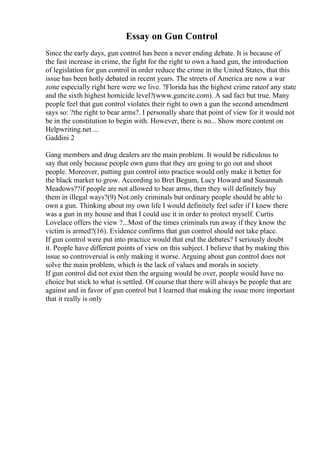 Essay on Gun Control
Since the early days, gun control has been a never ending debate. It is because of
the fast increase in crime, the fight for the right to own a hand gun, the introduction
of legislation for gun control in order reduce the crime in the United States, that this
issue has been hotly debated in recent years. The streets of America are now a war
zone especially right here were we live. ?Florida has the highest crime rateof any state
and the sixth highest homicide level?(www.guncite.com). A sad fact but true. Many
people feel that gun control violates their right to own a gun the second amendment
says so: ?the right to bear arms?. I personally share that point of view for it would not
be in the constitution to begin with. However, there is no... Show more content on
Helpwriting.net ...
Gaddini 2
Gang members and drug dealers are the main problem. It would be ridiculous to
say that only because people own guns that they are going to go out and shoot
people. Moreover, putting gun control into practice would only make it better for
the black market to grow. According to Bret Begum, Lucy Howard and Susannah
Meadows??if people are not allowed to bear arms, then they will definitely buy
them in illegal ways?(9) Not only criminals but ordinary people should be able to
own a gun. Thinking about my own life I would definitely feel safer if I knew there
was a gun in my house and that I could use it in order to protect myself. Curtis
Lovelace offers the view ?...Most of the times criminals run away if they know the
victim is armed?(16). Evidence confirms that gun control should not take place.
If gun control were put into practice would that end the debates? I seriously doubt
it. People have different points of view on this subject. I believe that by making this
issue so controversial is only making it worse. Arguing about gun control does not
solve the main problem, which is the lack of values and morals in society.
If gun control did not exist then the arguing would be over, people would have no
choice but stick to what is settled. Of course that there will always be people that are
against and in favor of gun control but I learned that making the issue more important
that it really is only
 