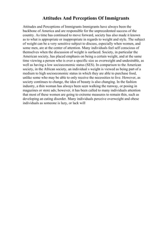 Attitudes And Perceptions Of Immigrants
Attitudes and Perceptions of Immigrants Immigrants have always been the
backbone of America and are responsible for the unprecedented success of the
country. As time has continued to move forward, society has also made it known
as to what is appropriate or inappropriate in regards to weight and style. The subject
of weight can be a very sensitive subject to discuss, especially when women, and
some men, are at the center of attention. Many individuals feel self conscious of
themselves when the discussion of weight is surfaced. Society, in particular the
American society, has placed emphasis on being a certain weight, and at the same
time viewing a person who is over a specific size as overweight and undesirable, as
well as having a low socioeconomic status (SES). In comparison to the American
society, in the African society, an individual s weight is viewed as being part of a
medium to high socioeconomic status in which they are able to purchase food,
unlike some who may be able to only receive the necessities to live. However, as
society continues to change, the idea of beauty is also changing. In the fashion
industry, a thin woman has always been seen walking the runway, or posing in
magazines or store ads; however, it has been called to many individuals attention
that most of these women are going to extreme measures to remain thin, such as
developing an eating disorder. Many individuals perceive overweight and obese
individuals as someone is lazy, or lack will
 