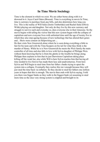 In Time Movie Sociology
Time is the element in which we exist. We are either borne along with it or
drowned in it. Joyce Carol Oates (Brussat). Time is everything in movie In Time,
time is currency to purchase food, pay bills, and also determines how long you
live. This is the reality of Will Salas (Justin Timberlake) and Rachel Salas (Olivia
Wilde) playing son and daughter. Not only do they live by this new currency and
struggle to survive each and everyday so, does everyone else in their timezone. So the
movie begins with telling the viewer that this new system began with the collapse of
capitalism and now everyone lives with unlimited time until the age of twenty five in
which they also stop ageing because of new technology that has altered their genes
and... Show more content on Helpwriting.net ...
He then visits New Greenwich alone where he is seen doing everything a little to
fast for his taste and with the Time Keepers on his tail for what they think is the
murder of Henry. While he is is New Greenwich he meets the Weis family the main
controller of all time and also falls in love with Sylvia daughter of Philippe Weis
without them knowing that he is from the ghetto or the trouble he brings along.
Philippe then explains to him that its just Darwinism Capitalism taking place
killing off the weak but, also while Will is here Sylvia teaches him that having all
time needed to live forever has made them lazy and unadventurous. From here
Sylvia and Will begin to steal time from her father s banks trying to upset the
system into a collapse. Eventually they realize this isn t enough because they will
just steal the time back via inflation. So they decide to steal her fathers one million
years in hopes that this is enough. The movie then ends with Sylvia saying, I told
you there was bigger banks as they walk in the biggest bank yet assuming to steal
more time as the once very strong system is crippled and brought to its
 