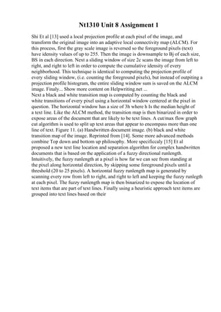 Nt1310 Unit 8 Assignment 1
Shi Et al [13] used a local projection profile at each pixel of the image, and
transform the original image into an adaptive local connectivity map (ALCM). For
this process, first the gray scale image is reversed so the foreground pixels (text)
have idensity values of up to 255. Then the image is downsample to Вј of each size,
ВЅ in each direction. Next a sliding window of size 2c scans the image from left to
right, and right to left in order to compute the cumulative idensity of every
neighborhood. This technique is identical to computing the projection profile of
every sliding window, (i.e. counting the foreground pixels), but instead of outpiting a
projection profile histogram, the entire sliding window sum is saved on the ALCM
image. Finaly... Show more content on Helpwriting.net ...
Next a black and white transition map is computed by counting the black and
white transitions of every pixel using a horizontal window centered at the pixel in
question. The horizontal window has a size of 3h where h Is the median height of
a text line. Like the ALCM method, the transition map is then binarized in order to
expose areas of the document that are likely to be text lines. A cut/max flow graph
cut algorithm is used to split up text areas that appear to encompass more than one
line of text. Figure 11. (a) Handwritten document image. (b) black and white
transition map of the image. Reprinted from [14]. Some more advanced methods
combine Top down and bottom up philosophy. More specificcaly [15] Et al
proposed a new text line location and separation algorithm for complex handwritten
documents that is based on the application of a fuzzy directional runlength.
Intuitively, the fuzzy runlength at a pixel is how far we can see from standing at
the pixel along horizontal direction, by skipping some foreground pixels until a
threshold (20 to 25 pixels). A horizontal fuzzy runlength map is generated by
scanning every row from left to right, and right to left and keeping the fuzzy runlegth
at each pixel. The fuzzy runlength map is then binarized to expose the location of
text items that are part of text lines. Finally using a heuristic approach text items are
grouped into text lines based on their
 