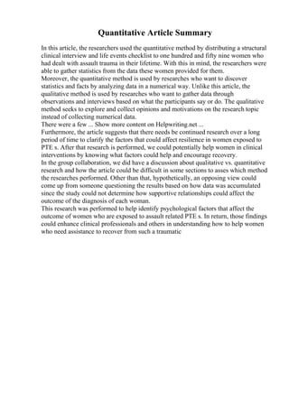 Quantitative Article Summary
In this article, the researchers used the quantitative method by distributing a structural
clinical interview and life events checklist to one hundred and fifty nine women who
had dealt with assault trauma in their lifetime. With this in mind, the researchers were
able to gather statistics from the data these women provided for them.
Moreover, the quantitative method is used by researches who want to discover
statistics and facts by analyzing data in a numerical way. Unlike this article, the
qualitative method is used by researches who want to gather data through
observations and interviews based on what the participants say or do. The qualitative
method seeks to explore and collect opinions and motivations on the research topic
instead of collecting numerical data.
There were a few ... Show more content on Helpwriting.net ...
Furthermore, the article suggests that there needs be continued research over a long
period of time to clarify the factors that could affect resilience in women exposed to
PTE s. After that research is performed, we could potentially help women in clinical
interventions by knowing what factors could help and encourage recovery.
In the group collaboration, we did have a discussion about qualitative vs. quantitative
research and how the article could be difficult in some sections to asses which method
the researches performed. Other than that, hypothetically, an opposing view could
come up from someone questioning the results based on how data was accumulated
since the study could not determine how supportive relationships could affect the
outcome of the diagnosis of each woman.
This research was performed to help identify psychological factors that affect the
outcome of women who are exposed to assault related PTE s. In return, those findings
could enhance clinical professionals and others in understanding how to help women
who need assistance to recover from such a traumatic
 