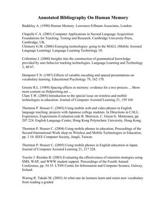 Annotated Bibliography On Human Memory
Baddeley A. (1990) Human Memory. Lawrence Erlbaum Associates, London.
Chapelle C.A. (2001) Computer Applications in Second Language Acquisition:
Foundations for Teaching, Testing and Research. Cambridge University Press,
Cambridge, UK.
Chinnery G.M. (2006) Emerging technologies: going to the MALL (Mobile Assisted
Language Learning). Language Learning Technology 10.
Collentine J. (2000) Insights into the construction of grammatical knowledge
provided by user behavior tracking technologies. Language Learning and Technology
3, 40 67.
Dempster F.N. (1987) Effects of variable encoding and spaced presentations on
vocabulary learning. Educational Psychology 79, 162 170.
Greene R.L. (1989) Spacing effects in memory: evidence for a two process ... Show
more content on Helpwriting.net ...
Chan T.W. (2005) Introduction to the special issue on wireless and mobile
technologies in education. Journal of Computer Assisted Learning 21, 159 168
Thornton P. Houser C. (2003) Using mobile web and video phones in English
language teaching: projects with Japanese college students. In Directions in CALL:
Experience, Experiments Evaluation (eds B. Morrison, C. Green G. Motteram), pp.
207 224. English Language Centre, Hong Kong Polytechnic University, Hong Kong.
Thornton P. Houser C. (2004) Using mobile phones in education. Proceedings of the
Second International Work shop on Wireless and Mobile Technologies in Education,
pp. 3 10. IEEE Computer Society, Jungli, Taiwan.
Thornton P. Houser C. (2005) Using mobile phones in English education in Japan.
Journal of Computer Assisted Learning 21, 217 228.
Traxler J. Riordan B. (2003) Evaluating the effectiveness of retention strategies using
SMS, WAP, and WWW student support. Proceedings of the Fourth Annual
Conference, pp. 54 55. LTSN Centre for Information and Computer Science, Galway,
Ireland.
Waring R. Takaki M. (2003) At what rate do learners learn and retain new vocabulary
from reading a graded
 
