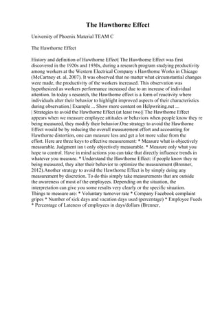 The Hawthorne Effect
University of Phoenix Material TEAM C
The Hawthorne Effect
History and definition of Hawthorne Effect| The Hawthorne Effect was first
discovered in the 1920s and 1930s, during a research program studying productivity
among workers at the Western Electrical Company s Hawthorne Works in Chicago
(McCartney et. al, 2007). It was observed that no matter what circumstantial changes
were made, the productivity of the workers increased. This observation was
hypothesized as workers performance increased due to an increase of individual
attention. In today s research, the Hawthorne effect is a form of reactivity where
individuals alter their behavior to highlight improved aspects of their characteristics
during observation.| Example ... Show more content on Helpwriting.net ...
| Strategies to avoid the Hawthorne Effect (at least two)| The Hawthorne Effect
appears when we measure employee attitudes or behaviors when people know they re
being measured, they modify their behavior.One strategy to avoid the Hawthorne
Effect would be by reducing the overall measurement effort and accounting for
Hawthorne distortion, one can measure less and get a lot more value from the
effort. Here are three keys to effective measurement: * Measure what is objectively
measurable. Judgment isn t only objectively measurable. * Measure only what you
hope to control. Have in mind actions you can take that directly influence trends in
whatever you measure. * Understand the Hawthorne Effect: if people know they re
being measured, they alter their behavior to optimize the measurement (Brenner,
2012).Another strategy to avoid the Hawthorne Effect is by simply doing any
measurement by discretion. To do this simply take measurements that are outside
the awareness of most of the employees. Depending on the situation, the
interpretation can give you some results very clearly or the specific situation.
Things to measure are: * Voluntary turnover rate * Company Facebook complaint
gripes * Number of sick days and vacation days used (percentage) * Employee Fueds
* Percentage of Lateness of employees in days/dollars (Brenner,
 