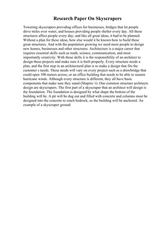 Research Paper On Skyscrapers
Towering skyscrapers providing offices for businesses, bridges that let people
drive miles over water, and houses providing people shelter every day. All these
structures affect people every day; and like all great ideas, it had to be planned.
Without a plan for these ideas, how else would it be known how to build these
great structures. And with the population growing we need more people to design
new homes, businesses and other structures. Architecture is a major career that
requires essential skills such as math, science, communication, and most
importantly creativity. With these skills it is the responsibility of an architect to
design these projects and make sure it is built properly. Every structure needs a
plan, and the first step in an architectural plan is to make a design that fits the
customer s needs. These needs will vary on every project such as a drawbridge that
could open 100 meters across, or an office building that needs to be able to sustain
hurricane winds. Although every structure is different, they all have basic
components that make sure they stand (Shapiro 1). One common structure architects
design are skyscrapers. The first part of a skyscraper that an architect will design is
the foundation. The foundation is designed by what shape the bottom of the
building will be. A pit will be dug out and filled with concrete and columns must be
designed into the concrete to reach bedrock, so the building will be anchored. An
example of a skyscraper ground
 