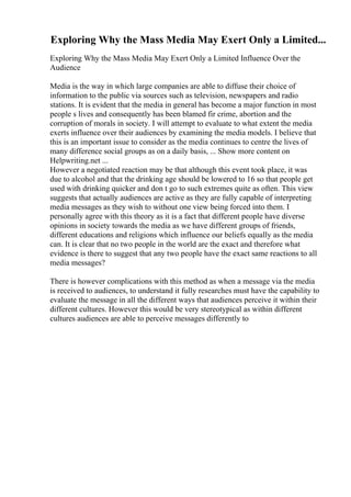 Exploring Why the Mass Media May Exert Only a Limited...
Exploring Why the Mass Media May Exert Only a Limited Influence Over the
Audience
Media is the way in which large companies are able to diffuse their choice of
information to the public via sources such as television, newspapers and radio
stations. It is evident that the media in general has become a major function in most
people s lives and consequently has been blamed fir crime, abortion and the
corruption of morals in society. I will attempt to evaluate to what extent the media
exerts influence over their audiences by examining the media models. I believe that
this is an important issue to consider as the media continues to centre the lives of
many difference social groups as on a daily basis, ... Show more content on
Helpwriting.net ...
However a negotiated reaction may be that although this event took place, it was
due to alcohol and that the drinking age should be lowered to 16 so that people get
used with drinking quicker and don t go to such extremes quite as often. This view
suggests that actually audiences are active as they are fully capable of interpreting
media messages as they wish to without one view being forced into them. I
personally agree with this theory as it is a fact that different people have diverse
opinions in society towards the media as we have different groups of friends,
different educations and religions which influence our beliefs equally as the media
can. It is clear that no two people in the world are the exact and therefore what
evidence is there to suggest that any two people have the exact same reactions to all
media messages?
There is however complications with this method as when a message via the media
is received to audiences, to understand it fully researches must have the capability to
evaluate the message in all the different ways that audiences perceive it within their
different cultures. However this would be very stereotypical as within different
cultures audiences are able to perceive messages differently to
 