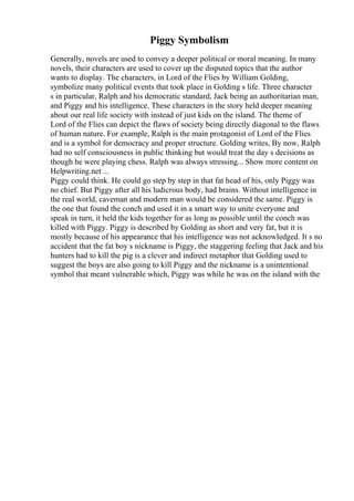 Piggy Symbolism
Generally, novels are used to convey a deeper political or moral meaning. In many
novels, their characters are used to cover up the disputed topics that the author
wants to display. The characters, in Lord of the Flies by William Golding,
symbolize many political events that took place in Golding s life. Three character
s in particular, Ralph and his democratic standard, Jack being an authoritarian man,
and Piggy and his intelligence. These characters in the story held deeper meaning
about our real life society with instead of just kids on the island. The theme of
Lord of the Flies can depict the flaws of society being directly diagonal to the flaws
of human nature. For example, Ralph is the main protagonist of Lord of the Flies
and is a symbol for democracy and proper structure. Golding writes, By now, Ralph
had no self consciousness in public thinking but would treat the day s decisions as
though he were playing chess. Ralph was always stressing... Show more content on
Helpwriting.net ...
Piggy could think. He could go step by step in that fat head of his, only Piggy was
no chief. But Piggy after all his ludicrous body, had brains. Without intelligence in
the real world, caveman and modern man would be considered the same. Piggy is
the one that found the conch and used it in a smart way to unite everyone and
speak in turn, it held the kids together for as long as possible until the conch was
killed with Piggy. Piggy is described by Golding as short and very fat, but it is
mostly because of his appearance that his intelligence was not acknowledged. It s no
accident that the fat boy s nickname is Piggy, the staggering feeling that Jack and his
hunters had to kill the pig is a clever and indirect metaphor that Golding used to
suggest the boys are also going to kill Piggy and the nickname is a unintentional
symbol that meant vulnerable which, Piggy was while he was on the island with the
 