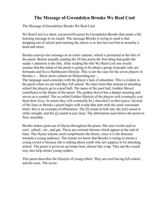 The Message of Gwendolyn Brooks We Real Cool
The Message of Gwendolyn Brooks We Real Cool
We Real Cool is a short, yet powerful poem by Gwendolyn Brooks that sends a life
learning message to its reader. The message Brooks is trying to send is that
dropping out of school and roaming the streets is in fact not cool but in actuality a
dead end street.
Brooks conveys her message in an ironic manner, which is presented in the title of
the poem. Before actually reading the 10 line poem the first thing that grabs the
reader s attention is the title. After reading the title We Real Cool one would
assume that the intent of the poem is going to be about a group of people who are
fortunate and live a flamboyant lifestyle. This is not the case for the seven players in
Brooks s ... Show more content on Helpwriting.net ...
The language used coincides with the player s lack of education. This is evident in
the poem when we are told they left school. We later learn that instead of attending
school the players go to a pool hall. The name of the pool hall, Golden Shovel
contributes to the theme of the poem. The golden shovel has a deeper meaning and
serves as a symbol. The so called Golden lifestyle of the players will eventually cost
them their lives. In return they will eventually be [ shoveled ] in their grave. Several
of the lines in Brooks s poem begin with words that start with the same consonant
letter; this is an example of alliteration. The [l] sound in lurk late, the [str] sound in
strike straight, and the [j] sound in jazz June. The alliteration used allows the poem to
flow smoothly.
Brooks makes great use of rhyme throughout the poem. She uses words such as
cool , school , sin , and gin. These are external rhymes which appear at the end of
lines. The rhyme scheme used compliments the theme, since it is the directed
towards a young audience. The reason we know that Brooks is trying to attract a
young crowd is because she is talking about youth who are suppose to be attending
school. The poem is given an up tempo beat, almost like a rap. This rap like sound
may also help attract young readers.
This poem describes the lifestyle of young rebels. They are cool having left school ,
and die soon. The seven
 