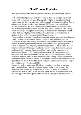 Blood Pressure Regulation
Blood pressure regulation and changes occurring after increase in blood pressure
Each time the heart pumps, it sends blood all over the body to supply organs and
tissues with oxygen and nutrients. The strength of the force created as the heart
pumps blood into the vessels together with the vessels resistance to the blood flow is
defined as the body s blood pressure (Darovic, 2002). A normal range blood
pressure (BP) must be between 100 130mmHg systolic (when the heart is beating)
and 60 90mmHg diastolic pressure (between heart beats) (Sherwood, 1997). Many
factors can change blood pressure, including exercise and diet. The regulation of BP
within the body is tightly maintained by nerves, hormones and renal control in
relation to three ... Show more content on Helpwriting.net ...
These signal messengers will rapidly communicate with the autonomic neural system,
in order to decrease sympathetic influence on the heart and blood vessels and
increase parasympathetic activity, so that mean arterial blood pressure returns to its
normal. By releasing the neurotransmitter acetylcholine (Ach), parasympathetic
nerves will decrease the frequency of the action potentials of the sinoatrial (SA) and
the atrioventricular (AV) nodes, found in the heart. This mechanism will decrease
cardiac output by reducing the number of heart beats and the organ s force of
contractions (Milnor, 1990). Parasympathetic activity will also expand vessels,
decreasing their resistance to blood flow and therefore decreasing total peripheral
resistance. As veins get wider, they will retain blood causing a reduction in venous
return to the heart. Decreased amount of blood in the ventricles at the end of diastole
(period between contractions of the heart) will consequently decrease cardiac output
and blood pressure (Constanzo, 2012).
Electrolytes such as sodium and chloride are essential as they help to maintain
body s water balance. However, excessive dietary intake of salt increases the
amount of water retained by the body and as a result increases blood volume
(Thomas and Bishop, 2007). When the heart senses the rise in blood volume, atrial
and brain type natriuretic peptides (ANP and BNP) are synthesized and released. The
 