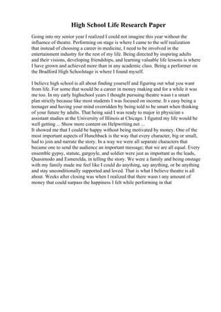 High School Life Research Paper
Going into my senior year I realized I could not imagine this year without the
influence of theatre. Performing on stage is where I came to the self realization
that instead of choosing a career in medicine, I need to be involved in the
entertainment industry for the rest of my life. Being directed by inspiring adults
and their visions, developing friendships, and learning valuable life lessons is where
I have grown and achieved more than in any academic class. Being a performer on
the Bradford High Schoolstage is where I found myself.
I believe high school is all about finding yourself and figuring out what you want
from life. For some that would be a career in money making and for a while it was
me too. In my early highschool years I thought pursuing theatre wasn t a smart
plan strictly because like most students I was focused on income. It s easy being a
teenager and having your mind overridden by being told to be smart when thinking
of your future by adults. That being said I was ready to major in physician s
assistant studies at the University of Illinois at Chicago. I figured my life would be
well getting ... Show more content on Helpwriting.net ...
It showed me that I could be happy without being motivated by money. One of the
most important aspects of Hunchback is the way that every character, big or small,
had to join and narrate the story. In a way we were all separate characters that
became one to send the audience an important message; that we are all equal. Every
ensemble gypsy, statute, gargoyle, and soldier were just as important as the leads,
Quasimodo and Esmerelda, in telling the story. We were a family and being onstage
with my family made me feel like I could do anything, say anything, or be anything
and stay unconditionally supported and loved. That is what I believe theatre is all
about. Weeks after closing was when I realized that there wasn t any amount of
money that could surpass the happiness I felt while performing in that
 