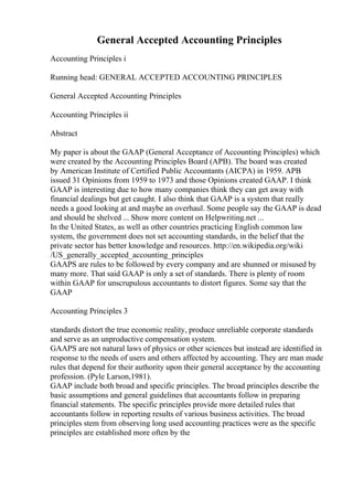 General Accepted Accounting Principles
Accounting Principles i
Running head: GENERAL ACCEPTED ACCOUNTING PRINCIPLES
General Accepted Accounting Principles
Accounting Principles ii
Abstract
My paper is about the GAAP (General Acceptance of Accounting Principles) which
were created by the Accounting Principles Board (APB). The board was created
by American Institute of Certified Public Accountants (AICPA) in 1959. APB
issued 31 Opinions from 1959 to 1973 and those Opinions created GAAP. I think
GAAP is interesting due to how many companies think they can get away with
financial dealings but get caught. I also think that GAAP is a system that really
needs a good looking at and maybe an overhaul. Some people say the GAAP is dead
and should be shelved ... Show more content on Helpwriting.net ...
In the United States, as well as other countries practicing English common law
system, the government does not set accounting standards, in the belief that the
private sector has better knowledge and resources. http://en.wikipedia.org/wiki
/US_generally_accepted_accounting_principles
GAAPS are rules to be followed by every company and are shunned or misused by
many more. That said GAAP is only a set of standards. There is plenty of room
within GAAP for unscrupulous accountants to distort figures. Some say that the
GAAP
Accounting Principles 3
standards distort the true economic reality, produce unreliable corporate standards
and serve as an unproductive compensation system.
GAAPS are not natural laws of physics or other sciences but instead are identified in
response to the needs of users and others affected by accounting. They are man made
rules that depend for their authority upon their general acceptance by the accounting
profession. (Pyle Larson,1981).
GAAP include both broad and specific principles. The broad principles describe the
basic assumptions and general guidelines that accountants follow in preparing
financial statements. The specific principles provide more detailed rules that
accountants follow in reporting results of various business activities. The broad
principles stem from observing long used accounting practices were as the specific
principles are established more often by the
 