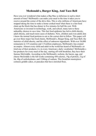 Mcdonald s, Burger King, And Taco Bell
Have you ever wondered what makes a Big Mac so delicious in such a short
amount of time? McDonald s can make your meal in the time it takes you to
swerve around the corner of the drive thru. This is why millions of Americans have
stopped taking the time to make a home cooked meal when there is a fast food
chain up the block that has dinner in five minutes for half the cost. With
Americans so invested in technology, work, and school, many turn to these
unhealthy choices to save time. This fast food epidemic has led to child obesity,
adult obesity, and much more cases of diabetes. Now, children and even adults don
t know the normal food portions to eat or the correct diet to follow. This paper will
go over three major fast food chains, McDonald s, Burger King, and Taco Bell, the
statistics of child obesity, and the effect of unknown ingredients. With over 36,000
restaurants in 119 countries and 1.9 million employees, McDonald s has created
an empire. Almost every child and adult in the world has heard of McDonald s or
tried one of their products; it s in every American s daily vocabulary! McDonalds s
has products for every meal of the day, starting off with breakfast, they have their
famous McGriddle. According to the McDonald s website, the bacon, egg, and
cheese McGriddle is the full works containing 450 calories, 19g of protein, 21g of
fat, 48g of carbohydrates, and 1240mg of sodium. This breakfast masterpiece
contains griddle cakes, or pancakes that have enriched flour,
 
