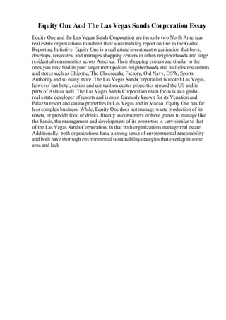 Equity One And The Las Vegas Sands Corporation Essay
Equity One and the Las Vegas Sands Corporation are the only two North American
real estate organizations to submit their sustainability report on line to the Global
Reporting Initiative. Equity One is a real estate investment organization that buys,
develops, renovates, and manages shopping centers in urban neighborhoods and large
residential communities across America. Their shopping centers are similar to the
ones you may find in your larger metropolitan neighborhoods and includes restaurants
and stores such as Chipotle, The Cheesecake Factory, Old Navy, DSW, Sports
Authority and so many more. The Las Vegas SandsCorporation is rooted Las Vegas,
however has hotel, casino and convention center properties around the US and in
parts of Asia as well. The Las Vegas Sands Corporation main focus is as a global
real estate developer of resorts and is most famously known for its Venation and
Palazzo resort and casino properties in Las Vegas and in Macao. Equity One has far
less complex business. While, Equity One does not manage waste production of its
tenets, or provide food or drinks directly to consumers or have guests to manage like
the Sands, the management and development of its properties is very similar to that
of the Las Vegas Sands Corporation, in that both organizations manage real estate.
Additionally, both organizations have a strong sense of environmental reasonability
and both have thorough environmental sustainabilitystrategies that overlap in some
area and lack
 