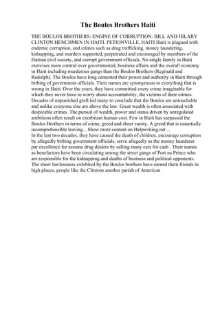 The Boulos Brothers Haiti
THE BOULOS BROTHERS: ENGINE OF CORRUPTION: BILL AND HILARY
CLINTON HENCHMEN IN HAITI. PETIONVILLE, HAITI Haiti is plagued with
endemic corruption, and crimes such as drug trafficking, money laundering,
kidnapping, and murders supported, perpetrated and encouraged by members of the
Haitian civil society, and corrupt government officials. No single family in Haiti
exercises more control over governmental, business affairs and the overall economy
in Haiti including murderous gangs than the Boulos Brothers (Reginald and
Rudolph). The Boulos have long cemented their power and authority in Haiti through
bribing of government officials. Their names are synonymous to everything that is
wrong in Haiti. Over the years, they have committed every crime imaginable for
which they never have to worry about accountability, the victims of their crimes.
Decades of unpunished graft led many to conclude that the Boulos are untouchable
and unlike everyone else are above the law. Great wealth is often associated with
despicable crimes. The pursuit of wealth, power and status driven by unregulated
ambitions often result on exorbitant human cost. Few in Haiti has surpassed the
Boulos Brothers in terms of crime, greed and sheer vanity. A greed that is essentially
incomprehensible leaving... Show more content on Helpwriting.net ...
In the last two decades, they have caused the death of children, encourage corruption
by allegedly bribing government officials, serve allegedly as the money launderer
par excellence for assume drug dealers by selling many cars for cash . Their names
as benefactors have been circulating among the street gangs of Port au Prince who
are responsible for the kidnapping and deaths of business and political opponents.
The sheer lawlessness exhibited by the Boulos brothers have earned them friends in
high places, people like the Clintons another pariah of American
 
