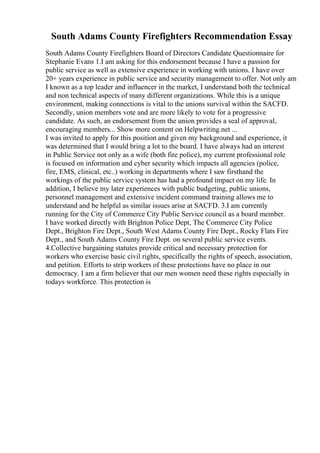 South Adams County Firefighters Recommendation Essay
South Adams County Firefighters Board of Directors Candidate Questionnaire for
Stephanie Evans 1.I am asking for this endorsement because I have a passion for
public service as well as extensive experience in working with unions. I have over
20+ years experience in public service and security management to offer. Not only am
I known as a top leader and influencer in the market, I understand both the technical
and non technical aspects of many different organizations. While this is a unique
environment, making connections is vital to the unions survival within the SACFD.
Secondly, union members vote and are more likely to vote for a progressive
candidate. As such, an endorsement from the union provides a seal of approval,
encouraging members... Show more content on Helpwriting.net ...
I was invited to apply for this position and given my background and experience, it
was determined that I would bring a lot to the board. I have always had an interest
in Public Service not only as a wife (both fire police), my current professional role
is focused on information and cyber security which impacts all agencies (police,
fire, EMS, clinical, etc..) working in departments where I saw firsthand the
workings of the public service system has had a profound impact on my life. In
addition, I believe my later experiences with public budgeting, public unions,
personnel management and extensive incident command training allows me to
understand and be helpful as similar issues arise at SACFD. 3.I am currently
running for the City of Commerce City Public Service council as a board member.
I have worked directly with Brighton Police Dept, The Commerce City Police
Dept., Brighton Fire Dept., South West Adams County Fire Dept., Rocky Flats Fire
Dept., and South Adams County Fire Dept. on several public service events.
4.Collective bargaining statutes provide critical and necessary protection for
workers who exercise basic civil rights, specifically the rights of speech, association,
and petition. Efforts to strip workers of these protections have no place in our
democracy. I am a firm believer that our men women need these rights especially in
todays workforce. This protection is
 