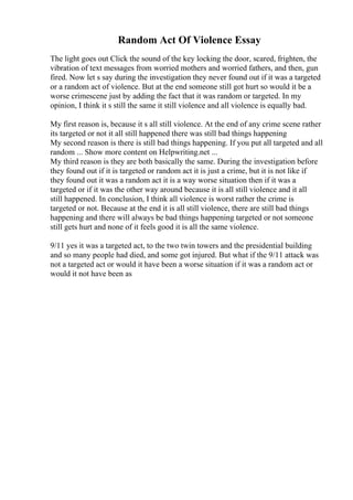 Random Act Of Violence Essay
The light goes out Click the sound of the key locking the door, scared, frighten, the
vibration of text messages from worried mothers and worried fathers, and then, gun
fired. Now let s say during the investigation they never found out if it was a targeted
or a random act of violence. But at the end someone still got hurt so would it be a
worse crimescene just by adding the fact that it was random or targeted. In my
opinion, I think it s still the same it still violence and all violence is equally bad.
My first reason is, because it s all still violence. At the end of any crime scene rather
its targeted or not it all still happened there was still bad things happening
My second reason is there is still bad things happening. If you put all targeted and all
random ... Show more content on Helpwriting.net ...
My third reason is they are both basically the same. During the investigation before
they found out if it is targeted or random act it is just a crime, but it is not like if
they found out it was a random act it is a way worse situation then if it was a
targeted or if it was the other way around because it is all still violence and it all
still happened. In conclusion, I think all violence is worst rather the crime is
targeted or not. Because at the end it is all still violence, there are still bad things
happening and there will always be bad things happening targeted or not someone
still gets hurt and none of it feels good it is all the same violence.
9/11 yes it was a targeted act, to the two twin towers and the presidential building
and so many people had died, and some got injured. But what if the 9/11 attack was
not a targeted act or would it have been a worse situation if it was a random act or
would it not have been as
 