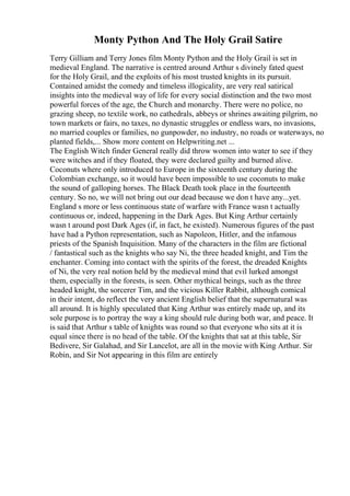 Monty Python And The Holy Grail Satire
Terry Gilliam and Terry Jones film Monty Python and the Holy Grail is set in
medieval England. The narrative is centred around Arthur s divinely fated quest
for the Holy Grail, and the exploits of his most trusted knights in its pursuit.
Contained amidst the comedy and timeless illogicality, are very real satirical
insights into the medieval way of life for every social distinction and the two most
powerful forces of the age, the Church and monarchy. There were no police, no
grazing sheep, no textile work, no cathedrals, abbeys or shrines awaiting pilgrim, no
town markets or fairs, no taxes, no dynastic struggles or endless wars, no invasions,
no married couples or families, no gunpowder, no industry, no roads or waterways, no
planted fields,... Show more content on Helpwriting.net ...
The English Witch finder General really did throw women into water to see if they
were witches and if they floated, they were declared guilty and burned alive.
Coconuts where only introduced to Europe in the sixteenth century during the
Colombian exchange, so it would have been impossible to use coconuts to make
the sound of galloping horses. The Black Death took place in the fourteenth
century. So no, we will not bring out our dead because we don t have any...yet.
England s more or less continuous state of warfare with France wasn t actually
continuous or, indeed, happening in the Dark Ages. But King Arthur certainly
wasn t around post Dark Ages (if, in fact, he existed). Numerous figures of the past
have had a Python representation, such as Napoleon, Hitler, and the infamous
priests of the Spanish Inquisition. Many of the characters in the film are fictional
/ fantastical such as the knights who say Ni, the three headed knight, and Tim the
enchanter. Coming into contact with the spirits of the forest, the dreaded Knights
of Ni, the very real notion held by the medieval mind that evil lurked amongst
them, especially in the forests, is seen. Other mythical beings, such as the three
headed knight, the sorcerer Tim, and the vicious Killer Rabbit, although comical
in their intent, do reflect the very ancient English belief that the supernatural was
all around. It is highly speculated that King Arthur was entirely made up, and its
sole purpose is to portray the way a king should rule during both war, and peace. It
is said that Arthur s table of knights was round so that everyone who sits at it is
equal since there is no head of the table. Of the knights that sat at this table, Sir
Bedivere, Sir Galahad, and Sir Lancelot, are all in the movie with King Arthur. Sir
Robin, and Sir Not appearing in this film are entirely
 