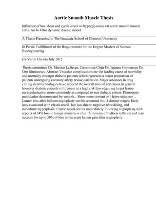 Aortic Smooth Muscle Thesis
Influence of low shear and cyclic strain on hyperglycemic rat aortic smooth muscle
cells: An In Vitro dynamic disease model
____________________________________________________________________________
A Thesis Presented to The Graduate School of Clemson University
____________________________________________________________________________
In Partial Fulfillment of the Requirements for the Degree Masters of Science
Bioengineering
____________________________________________________________________________
By Varun Chawla July 2015
____________________________________________________________________________
Thesis committee Dr. Martine LaBerge, Committee Chair Dr. Agneta Simionescu Dr.
Dan Simionescu Abstract Vascular complications are the leading cause of morbidity
and mortality amongst diabetic patients which represent a major proportion of
patients undergoing coronary artery revascularization. Major advances in drug
eluting stent technologies have reduced the overall rates of restenosis in general
however diabetic patients still remain at a high risk thus requiring target lesion
revascularization more commonly as compared to non diabetic cohort. Phenotypic
modulation demonstrated by smooth... Show more content on Helpwriting.net ...
Lumen loss after balloon angioplasty can be separated into 3 distinct stages: Early
loss associated with elastic recoil, late loss due to negative remodeling, and
neointimal hyperplasia. Elastic recoil occurs immediately following angioplasty with
reports of 34% loss in lumen diameter within 15 minutes of balloon inflation and may
account for up to 50% of loss in the acute lumen gain after angioplasty
 