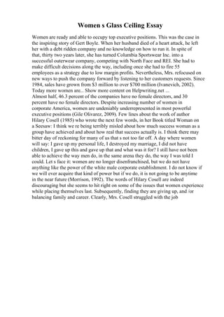 Women s Glass Ceiling Essay
Women are ready and able to occupy top executive positions. This was the case in
the inspiring story of Gert Boyle. When her husband died of a heart attack, he left
her with a debt ridden company and no knowledge on how to run it. In spite of
that, thirty two years later, she has turned Columbia Sportswear Inc. into a
successful outerwear company, competing with North Face and REI. She had to
make difficult decisions along the way, including once she had to fire 55
employees as a strategy due to low margin profits. Nevertheless, Mrs. refocused on
new ways to push the company forward by listening to her customers requests. Since
1984, sales have grown from $3 million to over $700 million (Ivanevich, 2002).
Today more women are... Show more content on Helpwriting.net ...
Almost half, 46.3 percent of the companies have no female directors, and 30
percent have no female directors. Despite increasing number of women in
corporate America, women are undeniably underrepresented in most powerful
executive positions (Gile Olivarez, 2009). Few lines about the work of author
Hilary Cosell (1985) who wrote the next few words, in her Book titled Woman on
a Seesaw: I think we re being terribly misled about how much success woman as a
group have achieved and about how real that success actually is. I think there may
bitter day of reckoning for many of us that s not too far off. A day where women
will say: I gave up my personal life, I destroyed my marriage, I did not have
children, I gave up this and gave up that and what was it for? I still have not been
able to achieve the way men do, in the same arena they do, the way I was told I
could. Let s face it: women are no longer disenfranchised, but we do not have
anything like the power of the white male corporate establishment. I do not know if
we will ever acquire that kind of power but if we do, it is not going to be anytime
in the near future (Morrison, 1992). The words of Hilary Cosell are indeed
discouraging but she seems to hit right on some of the issues that women experience
while placing themselves last. Subsequently, finding they are giving up, and /or
balancing family and career. Clearly, Mrs. Cosell struggled with the job
 