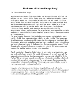 The Power of Personal Image Essay
The Power of Personal Image
A young woman stands in front of the mirror and is disgusted by the reflection that
only she can see. Thunder thighs, flabby arms, and a pot belly obstruct her view of
the beautiful, smart, and loving woman who stares back at her. This is exactly the
type of person the advertisement agencies and the media prey upon, someone who
is self conscious and ashamed of her body, someone who is willing to go to any
length or pay any price to have the perfect body. In her essay, Narcissism as
Liberation , Susan Douglas wrote about the power and influence that the
advertisement industry has in America. The advertisement agencies and the media do
not just prey upon self hating persons, they help to create them. ... Show more content
on Helpwriting.net ...
The advertisement shows the right hand of a young women, probably in her twenty
s, with a freshly done manicure and no wrinkles or veins in sight. This Neutrogena
New Hands cream promises to visibly reduce the sings of aging on your hands. This
little wonder reduces the look of age spots and gives your hands a more youthful tone
and texture. I can see it now, all the housewives flipping through the pages of Good
Housekeeping trying to find new recipes, then they come to this advertisement and
compare the youthful hand on the page in the magazine.
We all want to have the perfect body, but we do not want to have to go to the gym
and work out for hours to get it. We want it right away with no work involved. We
see an advertisement in our favorite magazine for a new product called Dior Svelte
Prefect. This new product is quick, powerful, and effective in controlling cellulite. It
promises visible results in only one week. The advertisement shows one side of a
women s firm buttock and toned thigh. This new product seems to be the answer to
everyone s prayers, it s a miracle in a bottle.
Magazine advertisements are not the only things that help create inferiority
complexes in women, the magazines themselves do as well. Cosmopolitan, a popular
women s magazine, plays a major role in making women feel insecure about their
bodies. Supermodel, Claudia Schiffer, graced the cover of
 