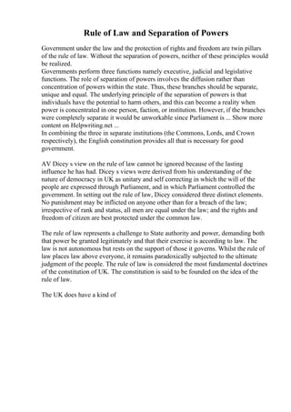 Rule of Law and Separation of Powers
Government under the law and the protection of rights and freedom are twin pillars
of the rule of law. Without the separation of powers, neither of these principles would
be realized.
Governments perform three functions namely executive, judicial and legislative
functions. The role of separation of powers involves the diffusion rather than
concentration of powers within the state. Thus, these branches should be separate,
unique and equal. The underlying principle of the separation of powers is that
individuals have the potential to harm others, and this can become a reality when
power is concentrated in one person, faction, or institution. However, if the branches
were completely separate it would be unworkable since Parliament is ... Show more
content on Helpwriting.net ...
In combining the three in separate institutions (the Commons, Lords, and Crown
respectively), the English constitution provides all that is necessary for good
government.
AV Dicey s view on the rule of law cannot be ignored because of the lasting
influence he has had. Dicey s views were derived from his understanding of the
nature of democracy in UK as unitary and self correcting in which the will of the
people are expressed through Parliament, and in which Parliament controlled the
government. In setting out the rule of law, Dicey considered three distinct elements.
No punishment may be inflicted on anyone other than for a breach of the law;
irrespective of rank and status, all men are equal under the law; and the rights and
freedom of citizen are best protected under the common law.
The rule of law represents a challenge to State authority and power, demanding both
that power be granted legitimately and that their exercise is according to law. The
law is not autonomous but rests on the support of those it governs. Whilst the rule of
law places law above everyone, it remains paradoxically subjected to the ultimate
judgment of the people. The rule of law is considered the most fundamental doctrines
of the constitution of UK. The constitution is said to be founded on the idea of the
rule of law.
The UK does have a kind of
 