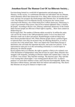 Jonathan Kozol The Human Cost Of An Illiterate Society...
Envision being limited in a world full of opportunities and advantages due to
illiteracy. In this society, it is unfortunate that there are individuals who are illiterate,
which ultimately affects their democratic lives. Many other citizens do not face this
issue, and may not recognize the disadvantages that illiterates face. In Jonathan Kozol
s text, The Human Cost of an Illiterate Society, he discusses the various issues
concerned with illiteracy, one of them being how it affects democracy. Democracy is
a type of government where power, that involves human rightsand values, is held by
the people. According to Kozol s text, illiteracy undermines democracy in the United
States because people are oblivious of their right to equality,... Show more content on
Helpwriting.net ...
Kozol argues that, The number of illiterate adults exceeds by 16 million the entire
vote cast for the winner in the 1980 presidential contest. Even if one third of all
illiterates could vote in their self interest, Ronald Reagan would not likely have
been chosen president (Kozol 149). When illiterate people choose a political figure
to represent their views they do not know they are affecting themselves, as well as
everyone else in the united states. Their vote impacts the United States because it
determines who will make the important decisions, and create new policies. To be
represented in what goes on in the surrounding community is a crucial aspect in
democracy for illiterate people.
Kozol explains that as an illiterate, the right to equality is likely to be violated, even
if the Declaration of Independence states that all men are equal. Many illiterates face
struggles with inequality, including an illiterate student who explains that, I came out
of school. I was sixteen. They had their meetings. The directors meet. They said that
I was wasting their school paper. I was wasting pencils (Kozol 155). A school s
purpose is to assist their students to learn, and to become knowledgeable. Rather, they
shun those without literacy, and make them feel inferior and undeserving. This shows
that illiterates are not given chances to improve and
 