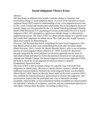Social Judgment Theory Essay
Abstract
The best theory to addresses how people s attitudes change as situations and
involvement change is social judgment theory. A review of the literature on social
judgment theory (SJT) improves understanding of one s own judgment process and
of one s work, marital and interpersonal relationship. The social judgment theory of
attitude change was first presented by the U.S. based Turkish psychologist Muzafer
Sherif (1906 88) and the U.S. psychologist Carl I(vor) Hovland (1912 61) in Social
Judgment (1961). SJT attempted to explain how attitude change is influenced by
judgmental processes. The focus of SJT was about attitude change on a specific issue
that results from judgments on related issues. This study provides insight literature ...
Show more content on Helpwriting.net ...
However, Carl Hovland died before completing the book Social Judgment in 1961,
thus Sherif carried on their study and published the book after Hovland s death
(Sherif Hovland, 1961). Carolyn W. Sherif, Muzafer Sherif s wife, is one of primary
theorist of social judgment theory (Sherif et al., 1965). Carolyn W. Sherif and
Muzafer integrated the social judgment involvement approach into the study of
individual attitude and behavior within the patterned interaction of such groups in
Attitude and Attitude Change: The Social Judgment Involvement Approach (1965),
the book in which the social judgment involvement theory is detailed.
Fundamental Theoretical Ideas
The focus of SJT is that an attitude change on a specific issue will result from
judgments on related issues. Because we cannot observe a person s attitude using
traditional research methods, therefore the social judgment theory was developed
(Sherif Sherif, 1968). Based on Muzafer Sherif and Carl Hovland s research (1961),
they establish the ordered alternative questionnaire to measure the judgments. The
questionnaire requires that the participant rate a list of statements as being
acceptable, objectionable, or non commitment (neither acceptable nor objectionable).
An individual s latitudes of acceptance, rejection, and non commitment represent an
individual s feelings about the topics. According to Sherif et al.
 