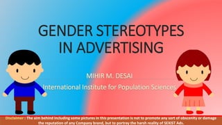GENDER STEREOTYPES
IN ADVERTISING
Disclaimer : The aim behind including some pictures in this presentation is not to promote any sort of obscenity or damage
the reputation of any Company brand, but to portray the harsh reality of SEXIST Ads.
 