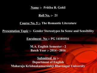 Name :- Pritiba B. Gohil
Roll No. :- 21
Course No. 5 :- The Romantic Literature
Presentation Topic :- Gender Stereotypes In Sense and Sensibility
Enrolment No :- PG 14101016
M.A. English Semester - 2
Batch Year :- 2014 - 2016
Submitted to :-
Department of English
Maharaja Krishnakumarsinhji Bhavnagar University
 