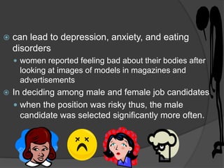    can lead to depression, anxiety, and eating
    disorders
     women reported feeling bad about their bodies after
     looking at images of models in magazines and
     advertisements
   In deciding among male and female job candidates.
     when the position was risky thus, the male
      candidate was selected significantly more often.
 