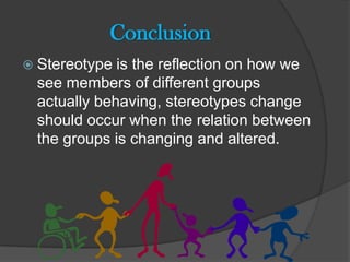 Conclusion
 Stereotype is the reflection on how we
 see members of different groups
 actually behaving, stereotypes change
 should occur when the relation between
 the groups is changing and altered.
 